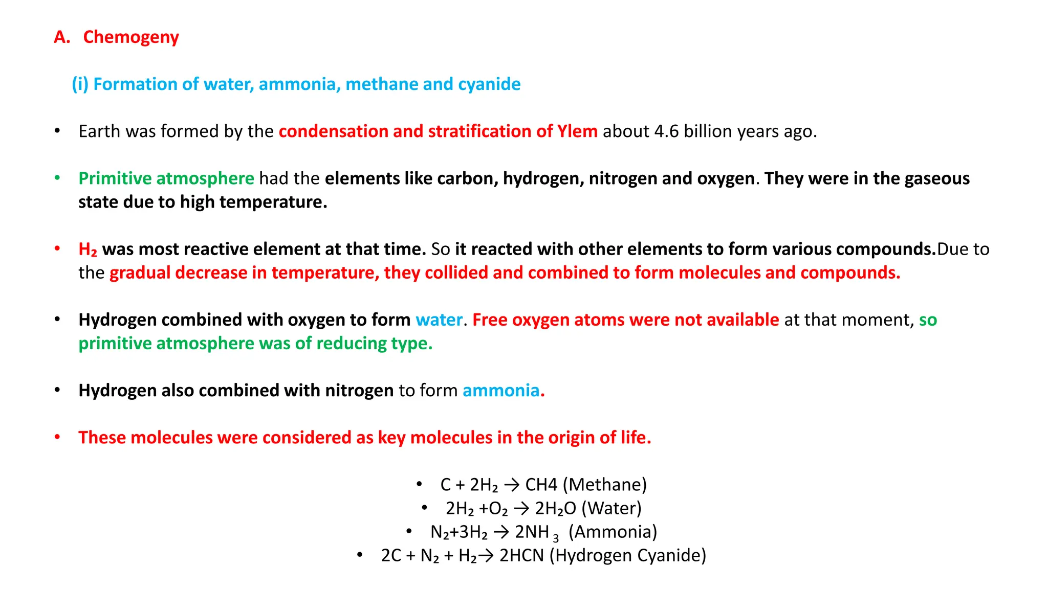 A. Chemogeny
(i) Formation of water, ammonia, methane and cyanide
• Earth was formed by the condensation and stratification of Ylem about 4.6 billion years ago.
• Primitive atmosphere had the elements like carbon, hydrogen, nitrogen and oxygen. They were in the gaseous
state due to high temperature.
• H₂ was most reactive element at that time. So it reacted with other elements to form various compounds.Due to
the gradual decrease in temperature, they collided and combined to form molecules and compounds.
• Hydrogen combined with oxygen to form water. Free oxygen atoms were not available at that moment, so
primitive atmosphere was of reducing type.
• Hydrogen also combined with nitrogen to form ammonia.
• These molecules were considered as key molecules in the origin of life.
• C + 2H₂ → CH4 (Methane)
• 2H₂ +O₂ → 2H₂O (Water)
• N₂+3H₂ → 2NH 3 (Ammonia)
• 2C + N₂ + H₂→ 2HCN (Hydrogen Cyanide)
 