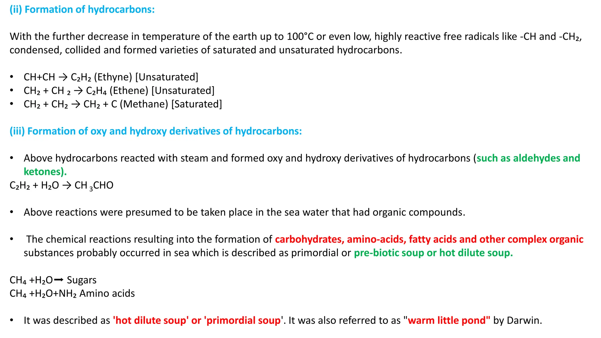 (ii) Formation of hydrocarbons:
With the further decrease in temperature of the earth up to 100°C or even low, highly reactive free radicals like -CH and -CH₂,
condensed, collided and formed varieties of saturated and unsaturated hydrocarbons.
• CH+CH → C₂H₂ (Ethyne) [Unsaturated]
• CH₂ + CH ₂ → C₂H₄ (Ethene) [Unsaturated]
• CH₂ + CH₂ → CH₂ + C (Methane) [Saturated]
(iii) Formation of oxy and hydroxy derivatives of hydrocarbons:
• Above hydrocarbons reacted with steam and formed oxy and hydroxy derivatives of hydrocarbons (such as aldehydes and
ketones).
C₂H₂ + H₂O → CH3CHO
• Above reactions were presumed to be taken place in the sea water that had organic compounds.
• The chemical reactions resulting into the formation of carbohydrates, amino-acids, fatty acids and other complex organic
substances probably occurred in sea which is described as primordial or pre-biotic soup or hot dilute soup.
CH₄ +H₂O➡ Sugars
CH₄ +H₂O+NH₂ Amino acids
• It was described as 'hot dilute soup' or 'primordial soup'. It was also referred to as "warm little pond" by Darwin.
 