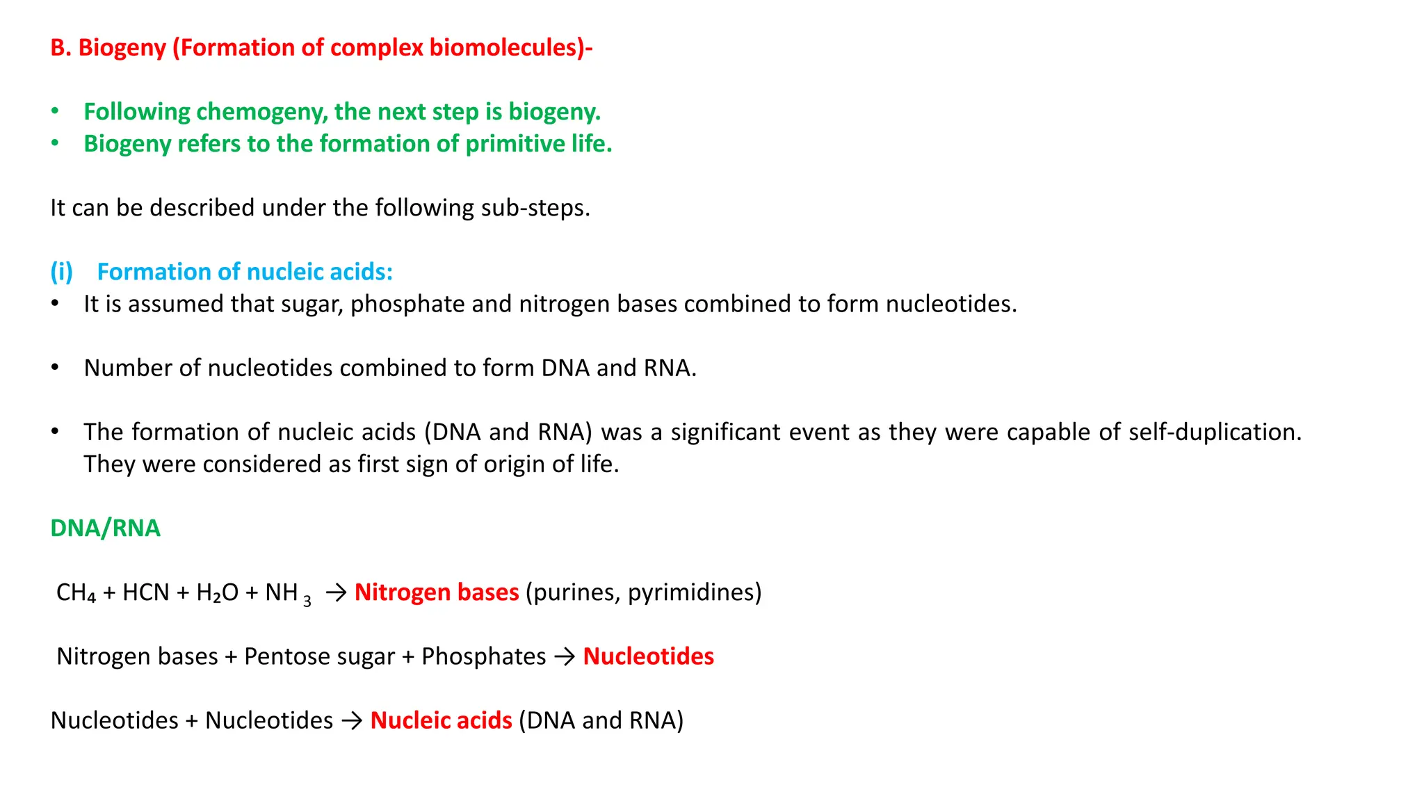 B. Biogeny (Formation of complex biomolecules)-
• Following chemogeny, the next step is biogeny.
• Biogeny refers to the formation of primitive life.
It can be described under the following sub-steps.
(i) Formation of nucleic acids:
• It is assumed that sugar, phosphate and nitrogen bases combined to form nucleotides.
• Number of nucleotides combined to form DNA and RNA.
• The formation of nucleic acids (DNA and RNA) was a significant event as they were capable of self-duplication.
They were considered as first sign of origin of life.
DNA/RNA
CH₄ + HCN + H₂O + NH 3 → Nitrogen bases (purines, pyrimidines)
Nitrogen bases + Pentose sugar + Phosphates → Nucleotides
Nucleotides + Nucleotides → Nucleic acids (DNA and RNA)
 