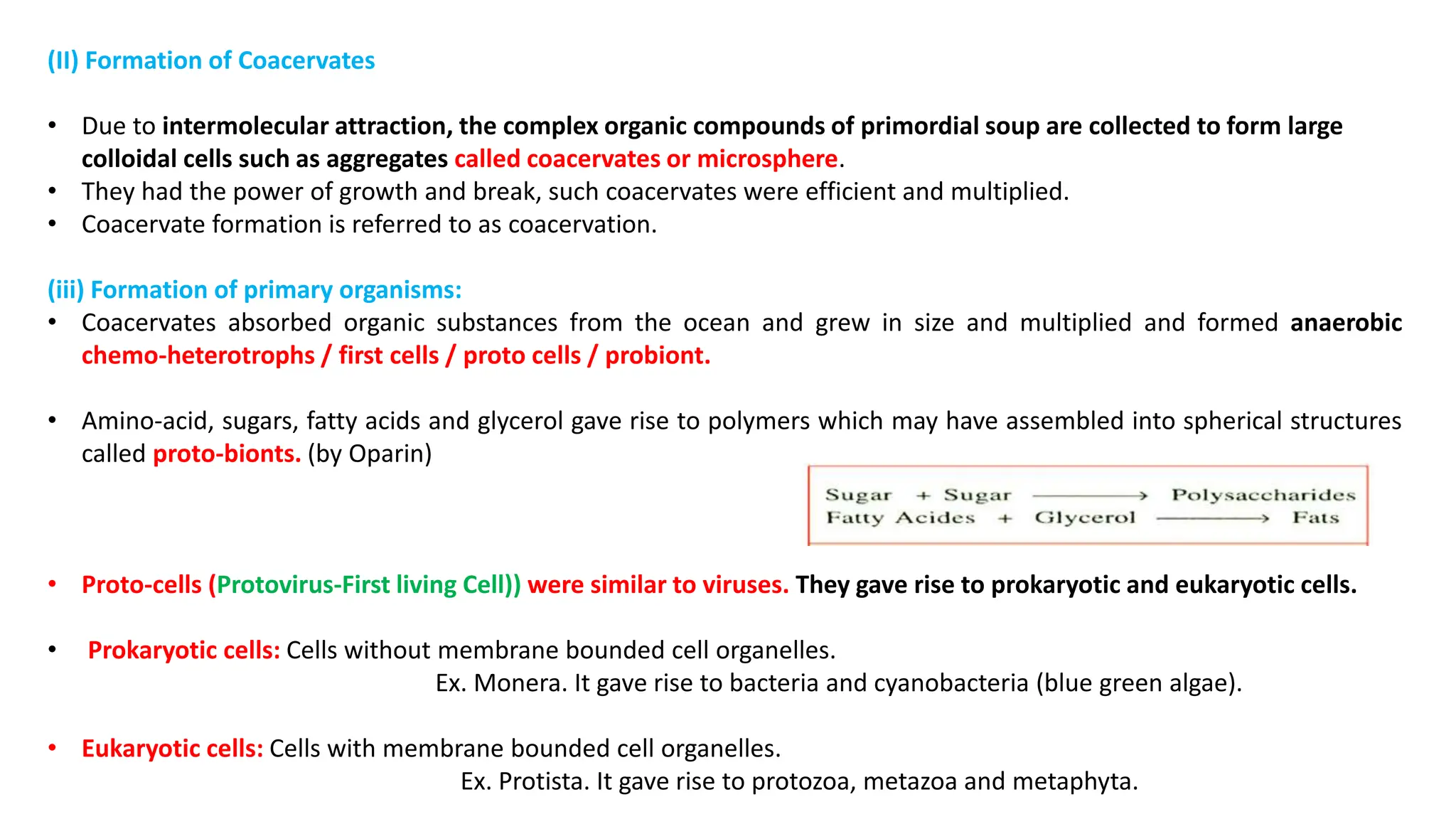 (II) Formation of Coacervates
• Due to intermolecular attraction, the complex organic compounds of primordial soup are collected to form large
colloidal cells such as aggregates called coacervates or microsphere.
• They had the power of growth and break, such coacervates were efficient and multiplied.
• Coacervate formation is referred to as coacervation.
(iii) Formation of primary organisms:
• Coacervates absorbed organic substances from the ocean and grew in size and multiplied and formed anaerobic
chemo-heterotrophs / first cells / proto cells / probiont.
• Amino-acid, sugars, fatty acids and glycerol gave rise to polymers which may have assembled into spherical structures
called proto-bionts. (by Oparin)
• Proto-cells (Protovirus-First living Cell)) were similar to viruses. They gave rise to prokaryotic and eukaryotic cells.
• Prokaryotic cells: Cells without membrane bounded cell organelles.
Ex. Monera. It gave rise to bacteria and cyanobacteria (blue green algae).
• Eukaryotic cells: Cells with membrane bounded cell organelles.
Ex. Protista. It gave rise to protozoa, metazoa and metaphyta.
 