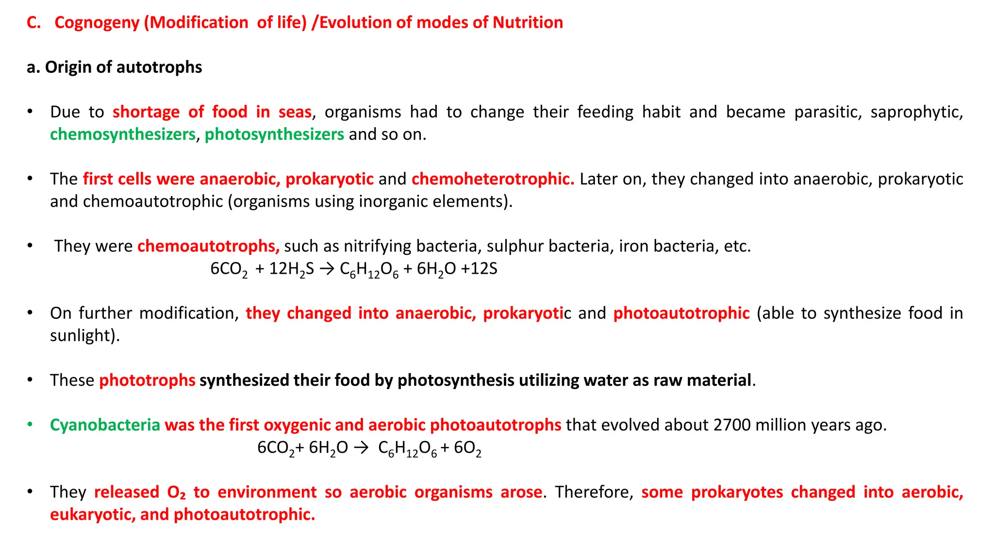 C. Cognogeny (Modification of life) /Evolution of modes of Nutrition
a. Origin of autotrophs
• Due to shortage of food in seas, organisms had to change their feeding habit and became parasitic, saprophytic,
chemosynthesizers, photosynthesizers and so on.
• The first cells were anaerobic, prokaryotic and chemoheterotrophic. Later on, they changed into anaerobic, prokaryotic
and chemoautotrophic (organisms using inorganic elements).
• They were chemoautotrophs, such as nitrifying bacteria, sulphur bacteria, iron bacteria, etc.
6CO2 + 12H2S → C6H12O6 + 6H2O +12S
• On further modification, they changed into anaerobic, prokaryotic and photoautotrophic (able to synthesize food in
sunlight).
• These phototrophs synthesized their food by photosynthesis utilizing water as raw material.
• Cyanobacteria was the first oxygenic and aerobic photoautotrophs that evolved about 2700 million years ago.
6CO2+ 6H2O → C6H12O6 + 6O2
• They released O₂ to environment so aerobic organisms arose. Therefore, some prokaryotes changed into aerobic,
eukaryotic, and photoautotrophic.
 