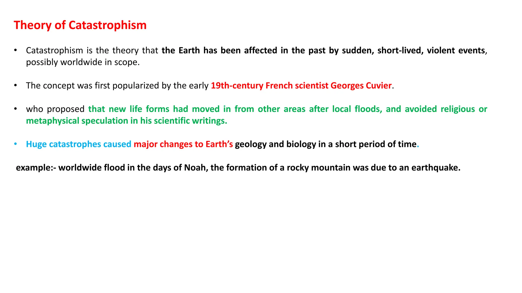 Theory of Catastrophism
• Catastrophism is the theory that the Earth has been affected in the past by sudden, short-lived, violent events,
possibly worldwide in scope.
• The concept was first popularized by the early 19th-century French scientist Georges Cuvier.
• who proposed that new life forms had moved in from other areas after local floods, and avoided religious or
metaphysical speculation in his scientific writings.
• Huge catastrophes caused major changes to Earth’s geology and biology in a short period of time.
example:- worldwide flood in the days of Noah, the formation of a rocky mountain was due to an earthquake.
 