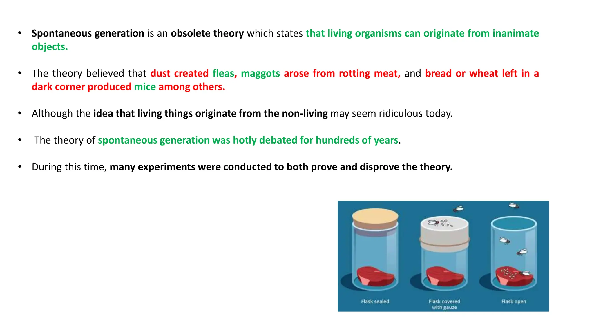 • Spontaneous generation is an obsolete theory which states that living organisms can originate from inanimate
objects.
• The theory believed that dust created fleas, maggots arose from rotting meat, and bread or wheat left in a
dark corner produced mice among others.
• Although the idea that living things originate from the non-living may seem ridiculous today.
• The theory of spontaneous generation was hotly debated for hundreds of years.
• During this time, many experiments were conducted to both prove and disprove the theory.
 
