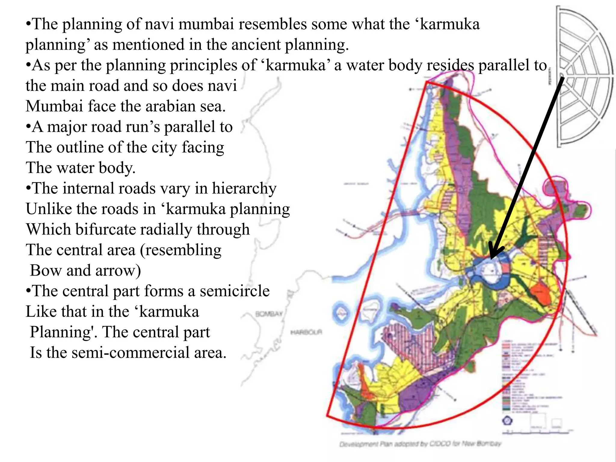 •The planning of navi mumbai resembles some what the ‘karmuka
planning’ as mentioned in the ancient planning.
•As per the planning principles of ‘karmuka’ a water body resides parallel to
the main road and so does navi
Mumbai face the arabian sea.
•A major road run’s parallel to
The outline of the city facing
The water body.
•The internal roads vary in hierarchy
Unlike the roads in ‘karmuka planning
Which bifurcate radially through
The central area (resembling
Bow and arrow)
•The central part forms a semicircle
Like that in the ‘karmuka
Planning'. The central part
Is the semi-commercial area.
 