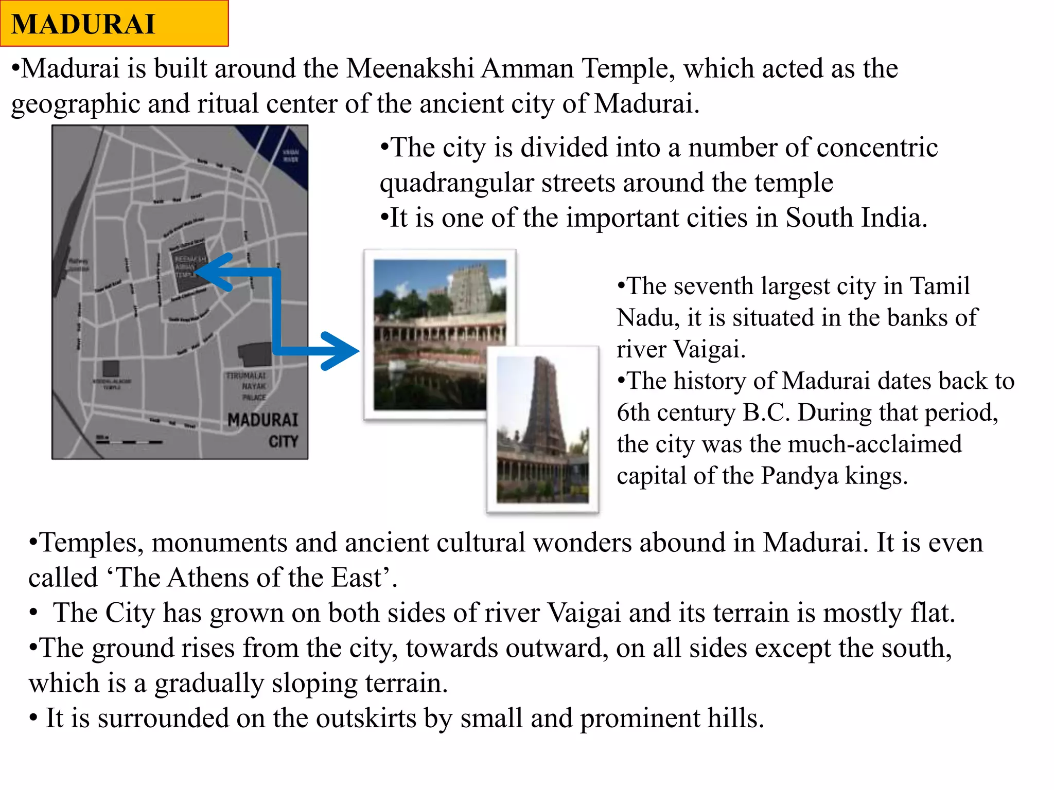 MADURAI
•The city is divided into a number of concentric
quadrangular streets around the temple
•It is one of the important cities in South India.
•Madurai is built around the Meenakshi Amman Temple, which acted as the
geographic and ritual center of the ancient city of Madurai.
•Temples, monuments and ancient cultural wonders abound in Madurai. It is even
called ‘The Athens of the East’.
• The City has grown on both sides of river Vaigai and its terrain is mostly flat.
•The ground rises from the city, towards outward, on all sides except the south,
which is a gradually sloping terrain.
• It is surrounded on the outskirts by small and prominent hills.
•The seventh largest city in Tamil
Nadu, it is situated in the banks of
river Vaigai.
•The history of Madurai dates back to
6th century B.C. During that period,
the city was the much-acclaimed
capital of the Pandya kings.
 