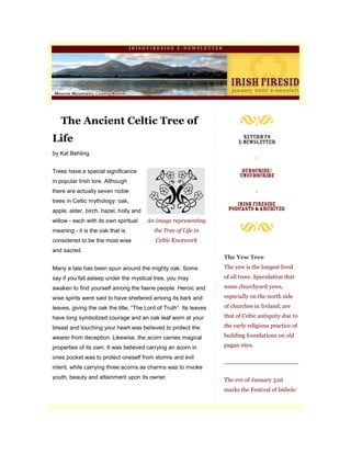 IRISHFIRESIDE E-NEWSLETTER




   The Ancient Celtic Tree of
Life
by Kat Behling


Trees have a special significance
in popular Irish lore. Although
there are actually seven noble
trees in Celtic mythology: oak,
apple, alder, birch, hazel, holly and
willow - each with its own spiritual    An image representing
meaning - it is the oak that is           the Tree of Life in
considered to be the most wise             Celtic Knotwork
and sacred.
                                                                    The Yew Tree
Many a tale has been spun around the mighty oak. Some               The yew is the longest lived
say if you fall asleep under the mystical tree, you may             of all trees. Speculation that
awaken to find yourself among the faerie people. Heroic and         some churchyard yews,
wise spirits were said to have sheltered among its bark and         especially on the north side

leaves, giving the oak the title, “The Lord of Truth”. Its leaves   of churches in Ireland, are

have long symbolized courage and an oak leaf worn at your           that of Celtic antiquity due to

breast and touching your heart was believed to protect the          the early religious practice of

wearer from deception. Likewise, the acorn carries magical          building foundations on old

properties of its own. It was believed carrying an acorn in         pagan sites.

ones pocket was to protect oneself from storms and evil
intent, while carrying three acorns as charms was to invoke
youth, beauty and attainment upon its owner.                        The eve of January 31st
                                                                    marks the Festival of Imbolc
 