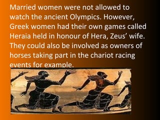 Married women were not allowed to
watch the ancient Olympics. However,
Greek women had their own games called
Heraia held in honour of Hera, Zeus’ wife.
They could also be involved as owners of
horses taking part in the chariot racing
events for example.
 