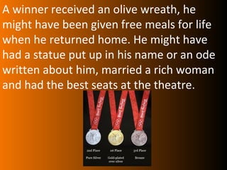 A winner received an olive wreath, he
might have been given free meals for life
when he returned home. He might have
had a statue put up in his name or an ode
written about him, married a rich woman
and had the best seats at the theatre.
 