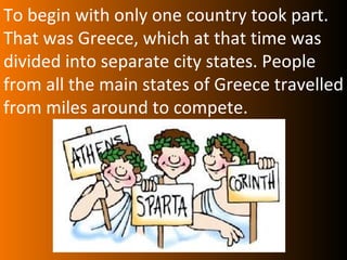 To begin with only one country took part.
That was Greece, which at that time was
divided into separate city states. People
from all the main states of Greece travelled
from miles around to compete.
 
