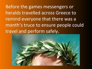 Before the games messengers or
heralds travelled across Greece to
remind everyone that there was a
month’s truce to ensure people could
travel and perform safely.
 