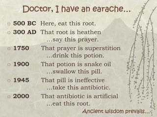 Doctor, I have an earache…
☼ 500 BC Here, eat this root.
☼ 300 AD That root is heathen
…say this prayer.
☼ 1750 That prayer is superstition
…drink this potion.
☼ 1900 That potion is snake oil
…swallow this pill.
☼ 1945 That pill is ineffective
…take this antibiotic.
☼ 2000 That antibiotic is artificial
…eat this root.
Ancient wisdom prevails…
 