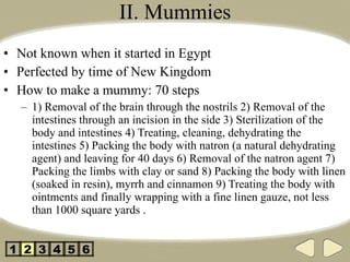 II. Mummies Not known when it started in Egypt Perfected by time of New Kingdom How to make a mummy: 70 steps 1) Removal of the brain through the nostrils 2) Removal of the intestines through an incision in the side 3) Sterilization of the body and intestines 4) Treating, cleaning, dehydrating the intestines 5) Packing the body with natron (a natural dehydrating agent) and leaving for 40 days 6) Removal of the natron agent 7) Packing the limbs with clay or sand 8) Packing the body with linen (soaked in resin), myrrh and cinnamon 9) Treating the body with ointments and finally wrapping with a fine linen gauze, not less than 1000 square yards . 2 3 4 5 1 6 