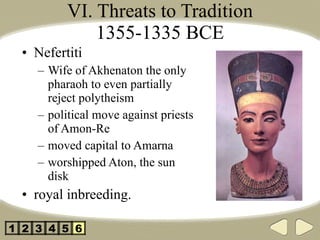 VI. Threats to Tradition 1355-1335 BCE Nefertiti Wife of Akhenaton the only pharaoh to even partially reject polytheism political move against priests of Amon-Re moved capital to Amarna worshipped Aton, the sun disk royal inbreeding. 2 3 4 5 1 6 