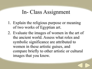 In- Class Assignment Explain the religious purpose or meaning of two works of Egyptian art. Evaluate the images of women in the art of the ancient world. Assess what roles and symbolic significance are attributed to women in these artistic guises, and compare briefly to other artistic or cultural images that you know. 