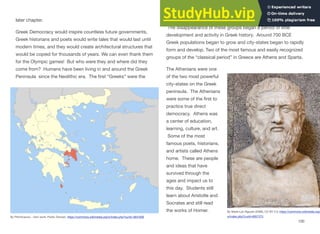 later chapter.
Greek Democracy would inspire countless future governments,
Greek historians and poets would write tales that would last until
modern times, and they would create architectural structures that
would be copied for thousands of years. We can even thank them
for the Olympic games! But who were they and where did they
come from? Humans have been living in and around the Greek
Peninsula since the Neolithic era. The first “Greeks” were the
Minoans and Mycenaeans that appeared during the Bronze Age.
The disappearance of these groups began a period of little
development and activity in Greek history. Around 700 BCE
Greek populations began to grow and city-states began to rapidly
form and develop. Two of the most famous and easily recognized
groups of the “classical period” in Greece are Athens and Sparta.
The Athenians were one
of the two most powerful
city-states on the Greek
peninsula. The Athenians
were some of the first to
practice true direct
democracy. Athens was
a center of education,
learning, culture, and art.
Some of the most
famous poets, historians,
and artists called Athens
home. These are people
and ideas that have
survived through the
ages and impact us to
this day. Students still
learn about Aristotle and
Socrates and still read
the works of Homer.
100
By Pitichinaccio - Own work, Public Domain, https://commons.wikimedia.org/w/index.php?curid=3831600
By Marie-Lan Nguyen (2009), CC BY 3.0, https://commons.wikimedia.org/
w/index.php?curid=9057273
 