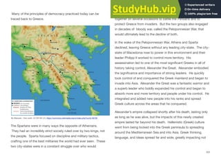 Many of the principles of democracy practiced today can be
traced back to Greece.
The Spartans were in many ways the opposite of Athenians.
They had an incredibly strict society ruled over by two kings, not
the people. Sparta focused on discipline and military tactics,
crafting one of the best militaries the world had ever seen. These
two city-states were in a constant struggle over who would
control the Greek peninsula. The Spartans and Athenians joined
together on several occasions to battle the Persians and to
protect Greece from invaders. But the two groups also engaged
in decades of bloody war, called the Peloponnesian War, that
would ultimately lead to the decline of both.
In the wake of the Peloponnesian War, Athens and Sparta
declined, leaving Greece without any leading city-state. The city-
state of Macedonia rose to power in this environment and their
leader Philipp II worked to control more territory. His
assassination led to one of the most significant Greeks in all of
history taking control, Alexander the Great. Alexander embodied
the significance and importance of strong leaders. He quickly
took control of and conquered the Greek mainland and began to
invade into Asia. Alexander the Great was a fantastic warrior and
a superb leader who boldly expanded his control and began to
absorb more and more territory and people under his control. He
integrated and added new people into his ranks and spread
Greek culture across the areas that he conquered.
Alexander’s empire collapsed shortly after his death, lasting only
as long as he was alive, but the impacts of this newly created
empire lasted far beyond his death. Hellenistic (Greek) culture
went from being locked into the Greek peninsula to spreading
around the Mediterranean Sea and into Asia. Greek thinking,
language, and ideas spread far and wide, greatly impacting not
101
By Marsyas - Own work, CC BY-SA 3.0, https://commons.wikimedia.org/w/index.php?curid=46729
 