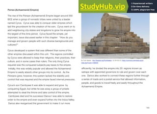 Persia (Achaemenid Empire)
The rise of the Persian (Achaemenid) Empire began around 550
BCE when a group of nomadic tribes were united by a leader
named Cyrus. Cyrus was able to conquer older empires which
laid the groundwork for the creation of his own. Cyrus went on to
add neighboring city-states and kingdoms to grow his empire into
the largest of this time period. Cyrus faced the simple, yet
important, issue discussed earlier in this chapter: “How do you
manage and govern people with such diverse backgrounds and
cultures?”
Cyrus developed a system that was diﬀerent than some of the
other empires discussed within this unit. The regions controlled
by Cyrus were allowed to keep their religions, their practices, their
culture, and in some cases their rulers. The only thing Cyrus
required was the conquered subjects pay taxes to the empire.
Initially, this was widely popular and allowed the Achaemenid
Empire to easily absorb other groups into its control. As the
Persians grew, however, this system lacked the stability and
control that was required and the empire faced internal pressures.
Cyrus’s son Cambyses II was able to expand and grow by
conquering Egypt, but while he was away a group of priests
attempted to steal the throne and take control of the empire.
Cambyses died and his successor Darius I was able to restore
order to the empire and even expand further into the Indus Valley.
Darius also reorganized the government to make it run more
eﬃciently; he divided the empire into 20 regions known as
satraps with appointed governors to rule and govern over each
one. Darius also worked to connect these regions further through
a series of roads and a postal service that allowed information,
people, and goods to travel freely and easily throughout the
Achaemenid Empire.
103
By Truth Seeker - http://blogtext.org/TruthSeeker/, CC BY-SA 3.0, https://commons.wikimedia.org/w/
index.php?curid=14482534
 