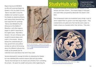 Beginning around 500 BCE
revolts and uprisings began by
Greeks in the city-state of Ionia.
Darius was able to stop the
rebellion but wanted to punish
the Greeks by attacking Athens
and raising taxes because they
had supported the uprisings.
Darius was defeated by the
Athenians at the Battle of
Marathon, and other regions
began to rebel in response to
the higher taxes. Rule fell to
Xerxes I, the son of Darius, who
sought to restore peace and
order to the empire. Xerxes
lacked the understanding of
how government and politics
worked as well as not knowing
about the diﬀerent cultures that
made up the people that he
ruled like Cyrus and Darius had when they ruled.
Xerxes attempted to avenge his father by attacking the Greeks
but was defeated after several massive land and sea battles.
Xerxes returned back to his empire and withdrew from controlling
the empire. He spent his wealth and power while neglecting the
empire he had attempted to build. Over the years the
emperors continued to withdraw and lost support of the
satraps and their citizens. The empire began to fall apart
and was finally conquered by Alexander the Great in 334
BCE.
The Achaemenid rulers accomplished many things, most of
which helped them to govern over their large empire. They
created silver and gold coins that had the same value no
matter where you traveled within their territory. They also
104
By Άγνωστος - Εθνικό Ιστορικό Μουσείο, Αθήνα, Public Domain, https://
commons.wikimedia.org/w/index.php?curid=5507148
By Flickr user dynamosquito - Cropped from Flickr version:
https://www.flickr.com/photos/dynamosquito/4614878357/, CC
BY-SA 2.0, https://commons.wikimedia.org/w/index.php?
curid=42297867
 