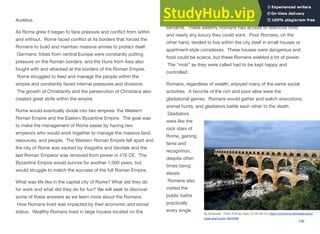 Aurelius.
As Rome grew it began to face pressure and conflict from within
and without. Rome faced conflict at its borders that forced the
Romans to build and maintain massive armies to protect itself.
Germanic tribes from central Europe were constantly putting
pressure on the Roman borders, and the Huns from Asia also
fought with and attacked at the borders of the Roman Empire.
Rome struggled to feed and manage the people within the
empire and constantly faced internal pressures and divisions.
The growth of Christianity and the persecution of Christians also
created great strife within the empire.
Rome would eventually divide into two empires: the Western
Roman Empire and the Eastern Byzantine Empire. The goal was
to make the management of Rome easier by having two
emperors who would work together to manage the massive land,
resources, and people. The Western Roman Empire fell apart and
the city of Rome was sacked by Visigoths and Vandals and the
last Roman Emperor was removed from power in 476 CE. The
Byzantine Empire would survive for another 1,000 years, but
would struggle to match the success of the full Roman Empire.
What was life like in the capital city of Rome? What did they do
for work and what did they do for fun? We will seek to discover
some of these answers as we learn more about the Romans.
How Romans lived was impacted by their economic and social
status. Wealthy Romans lived in large houses located on the
outskirts of the city that were taken care of by slaves and
servants. These wealthy Romans had access to delicious food
and nearly any luxury they could want. Poor Romans, on the
other hand, tended to live within the city itself in small houses or
apartment-style complexes. These houses were dangerous and
food could be scarce, but these Romans wielded a lot of power.
The “mob” as they were called had to be kept happy and
controlled.
Romans, regardless of wealth, enjoyed many of the same social
activities. A favorite of the rich and poor alike were the
gladiatorial games. Romans would gather and watch executions,
animal hunts, and gladiators battle each other to the death.
Gladiators
were like the
rock stars of
Rome, gaining
fame and
recognition,
despite often
times being
slaves.
Romans also
visited the
public baths
practically
every single
106
By Emanuele - Flickr: Pont du Gard, CC BY-SA 2.0, https://commons.wikimedia.org/w/
index.php?curid=18375492
 