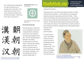 day. Here Romans would gather
to wash themselves and to
socialize with one another. The
public baths were just one of
many amazing innovations that
the Romans created. Follow this
link to learn more about it!
China (Han Dynasty)
The Han Dynasty in China was
one of the largest in China and
is responsible for developing
some of the most important
and lasting technologies of the
age. The Han Dynasty began in
206 BCE and ended a
tumultuous time in Chinese
history. While the Qin Dynasty
before it was the first true
empire in Chinese history, it
was marked by social, political,
and religious upheavals. The
Han Dynasty was the first
cultural “Golden Age” in
Chinese history that saw a durable and stable government,
economic growth, extensive record keeping, and historically
important innovations.
The government in Han China was organized similar to the Qin
Empire that came before it. It was organized into centralized
areas like states with appointed government oﬃcials. These
government oﬃcials were well educated, given an oﬃcial salary,
and were given raises and promotions based on how well they
worked. The Han Dynasty also based their governing principles
on the ideas of Confucius. This helped them to create a system of
governing that was able to manage society while keeping people
unaware of the
authoritarian
governing style.
The Han Chinese
were a very literate
society and were
known as some of
the greatest record
keepers of the
ancient world. They
wrote everything
down and compiled
massive histories,
the most famous of
107
Interactive 4.6 Roman
Innovation
Top 10 Roman Innovations page
and video
By White whirlwind - Own work, Public Domain, https://
commons.wikimedia.org/w/index.php?curid=48110895
By ZazaPress - http://diq.wikipedia.org/wiki/
Image:Sima_Qian_%28painted_portrait%29.jpg, Public Domain, https://
commons.wikimedia.org/w/index.php?curid=4109447
 