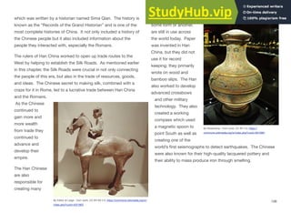 which was written by a historian named Sima Qian. The history is
known as the “Records of the Grand Historian” and is one of the
most complete histories of China. It not only included a history of
the Chinese people but it also included information about the
people they interacted with, especially the Romans.
The rulers of Han China worked to open up trade routes to the
West by helping to establish the Silk Roads. As mentioned earlier
in this chapter, the Silk Roads were crucial in not only connecting
the people of this era, but also in the trade of resources, goods,
and ideas. The Chinese secret to making silk, combined with a
craze for it in Rome, led to a lucrative trade between Han China
and the Romans.
As the Chinese
continued to
gain more and
more wealth
from trade they
continued to
advance and
develop their
empire.
The Han Chinese
are also
responsible for
creating many
inventions, which, in
some form or another,
are still in use across
the world today. Paper
was invented in Han
China, but they did not
use it for record
keeping; they primarily
wrote on wood and
bamboo slips. The Han
also worked to develop
advanced crossbows
and other military
technology. They also
created a working
compass which used
a magnetic spoon to
point South as well as
creating one of the
world’s first seismographs to detect earthquakes. The Chinese
were also known for their high-quality lacquered pottery and
their ability to mass produce iron through smelting.
108
By Editor at Large - Own work, CC BY-SA 2.5, https://commons.wikimedia.org/w/
index.php?curid=4221953
By Rosemania - Own work, CC BY 2.0, https://
commons.wikimedia.org/w/index.php?curid=5912991
 