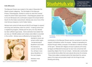 India (Mauryan)
The Mauryan Empire was created in the wake of Alexander the
Great’s empire collapsing. The first leader of the Mauryan
Empire, Chandragupta, worked to control an area that covered
nearly the entire Indian subcontinent. Chandragupta passed rule
to his son Bindusara who continued to expand the empire farther
South into the Indian subcontinent. Ashoka was one of one of the
most famous emperors in all of Indian history.
Ashoka took control of India around 250 CE and began to expand
and bring new territories under his control. In taking control over
a neighboring kingdom, Ashoka and his army not only inflicted
but also suﬀered huge losses. Some estimates have stated that
as many as 100,000 soldiers and civilians were killed or wounded
in the conflict. Ashoka was so aﬀected by the losses that he
decided to never use
armed conflict again.
He learned about
Buddhism and made
the decision to
convert to the faith.
You will learn more
about Buddhism in
the next chapter.
Ashoka’s most
important
contribution to the Mauryan Empire was his conversion to and his
support of Buddhism within his empire. Instead of spreading his
empire through military conquest, he decided to create an empire
of the spirit. Ashoka sent religious envoys to places as far away
as Egypt and Macedonia because he was more concerned with
expanding religion than his own empire. Ashoka also constructed
monumental stone pillars that were placed all across the empires.
These stone pillars contained edicts that described the various
years of his reign and provided insight into the things he was
thinking and doing.
109
By Avantiputra7 - Own work, CC BY-SA 3.0, https://commons.wikimedia.org/w/index.php?
curid=33726301
https://c1.staticflickr.com/9/8162/7342466968_5233ea5f9c_z.jpg
 