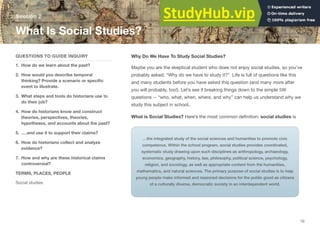 Why Do We Have To Study Social Studies?
Maybe you are the skeptical student who does not enjoy social studies, so you’ve
probably asked, “Why do we have to study it?” Life is full of questions like this
and many students before you have asked this question (and many more after
you will probably, too!). Let’s see if breaking things down to the simple 5W
questions -- “who, what, when, where, and why” can help us understand why we
study this subject in school..
What is Social Studies? Here’s the most common deﬁnition: social studies is
Section 2
What Is Social Studies?
…the integrated study of the social sciences and humanities to promote civic
competence. Within the school program, social studies provides coordinated,
systematic study drawing upon such disciplines as anthropology, archaeology,
economics, geography, history, law, philosophy, political science, psychology,
religion, and sociology, as well as appropriate content from the humanities,
mathematics, and natural sciences. The primary purpose of social studies is to help
young people make informed and reasoned decisions for the public good as citizens
of a culturally diverse, democratic society in an interdependent world.
QUESTIONS TO GUIDE INQUIRY
1. How do we learn about the past?
2. How would you describe temporal
thinking? Provide a scenario or speciﬁc
event to illustrate.
3. What steps and tools do historians use to
do their job?
4. How do historians know and construct
theories, perspectives, theories,
hypotheses, and accounts about the past?
5. ….and use it to support their claims?
6. How do historians collect and analyze
evidence?
7. How and why are these historical claims
controversial?
TERMS, PLACES, PEOPLE
Social studies
10
 