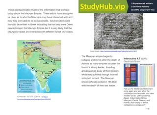 These edicts provided much of the information that we have
today about the Mauryan Empire. These edicts have also given
us clues as to who the Mauryans may have interacted with and
how they were able to be so successful. Several edicts were
found to be written in Greek indicating that not only were Greek
people living in the Mauryan Empire but it is very likely that the
Mauryans traded and interacted with diﬀerent Greek city-states.
The Mauryan empire began to
collapse and shrink after the death of
Ashoka as many empires do after the
loss of a strong leader. Invading
groups picked away at their borders
while they suﬀered through internal
strife and turmoil. The Mauryan
empire oﬃcially ended in 185 BCE
with the death of their last leader.
110
By PHGCOM - Own work, CC BY-SA 3.0, https://
commons.wikimedia.org/w/index.php?curid=2254206
Public Domain, https://commons.wikimedia.org/w/index.php?curid=418237
Interactive 4.7 World
GeoHistoGram
Fire up the World GeoHistoGram
once again and add all of the
civilizations and empires you have
studied so far. (Mesopotamia,
Egypt, Indus Valley, China,
Mauryan, Persia, Greece, and
Rome) How many of these
civilizations overlapped?
 
