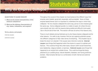 Throughout the course of this chapter we have looked at the diﬀerent ways that
empires were created, governed, expanded, and succeeded. None of these
empires lasted forever and it is important to understand the ways in which they
collapsed. No two empires collapsed the same way, just as no two empires grew
the same way. Some collapsed quickly in a matter of years, for others the end
came slowly over time, with the reasons being subtle and diﬃcult to pick apart.
But in the end all of them fell. This section will look at some of the reasons why.
There is much debate among historians as to why these empires collapsed and for
what reasons. It is safe to say, however, that we can organize potential causes
into diﬀerent categories to help make sense of everything. The simplest way to
break this down is to decide if the causes were internal or external. Internal
causes were things that happened within the empire to cause it to splinter and
fracture. This could be things like unfair taxes, tension within social hierarchies,
poor leadership, religious beliefs, or bad laws. External causes were things that
happened to an empire from outside forces. This could be things like being
attacked by an outside group, natural disasters, diseases, and having extensive
borders. Most empires fell due to a combination of both internal and external
problems.
Section 7
QUESTIONS TO GUIDE INQUIRY
1. What are the shared characteristics of the
classical civilizations?
2. What are the defining characteristics of
city- states, civilizations, and empires?
Terms, places, and people:
internal causes
external causes
Why do Empires Collapse?
111
 