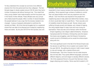 To fully understand this concept we can look at two diﬀerent
empires from this time period and how they collapsed. The Han
Dynasty began to slowly weaken around 100 CE when they had a
number of emperors die without having an heir. This meant that
many young children were made emperor and the true power was
in the hands of other oﬃcials. These oﬃcials were very corrupt
and unfairly taxed the people. After a number of natural disasters
the people believed it was a sign that the dynasty needed to be
changed. A group of peasants attempted to overthrow the
dynasty but failed. All of the internal struggles led to a weakened
empire that was able to be attacked and invaded by neighboring
tribes and states. By the year 220 CE the Han Dynasty was over.
The collapse of the Roman Empire was a much more complicated
process. Most historians will point to the fact that Rome had
expanded to have massive borders that required protection and
patrolling. Rome required huge numbers of soldiers to control
their very large borders which was very expensive and very
diﬃcult. Over time Rome was required to hire people from
neighboring areas to help patrol and defend their borders, many
of whom would later help to invade Rome. There was also a lot
of instability inside the Empire as well. Roman citizens were
suﬀering through poverty and disease, and, instead of helping,
the ruling classes began to keep more and more money for
themselves. There was also a lot of tension within the Roman
Empire regarding a new religion called Christianity. Emperors
had persecuted the Christians, thinking they were the reason
the empire was struggling. Later the Emperor Constantine
would convert to Christianity and so would the whole empire
along with him.
The most significant event in the fall of the Roman Empire was
the decision to split Rome into an eastern and western half in
the year 330 CE. By splitting the empire in half it made it easier
to rule and manage, with a capital at Rome and
Constantinople. Over time, however, the two sides became
less and less alike. They spoke diﬀerent languages, practiced
diﬀerent religions, and even began to develop diﬀerent cultures.
All of this weakened Rome to the point that Germanic tribes
began attacking and invading. Rome was first invaded in 410
112
By Unknown - http://reijiyamashina.sakura.ne.jp/lolan/lolange.htm, Public Domain, https://commons.wikimedia.org/w/
index.php?curid=30380169
 
