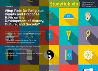 Chapter 5
What Role Do Religious
Beliefs and Practices
Have on the
Development of History,
Culture, and Society?
1. What are the various beliefs of the five major
world religions?
2. How does geography play a role in the
development and spread of religion?
3. What eﬀect does religion have on economic,
political and social institutions?
4. What eﬀect does religion have on art, language
and literature?
 