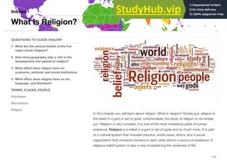 In this chapter you will learn about religion. What is religion? Simply put, religion is
the belief in a god or set of gods. Unfortunately, the study of religion is not simply
put. Religion is very complex; it is one of the most interesting parts of human
existence. Religion is a belief in a god or set of gods and so much more. It is part
of a cultural system that includes practice, world views, ethics, and a social
organization that connects humans to each other and to a source of existence. A
religious belief system is also a way of explaining the mysteries of life:
Section 1
QUESTIONS TO GUIDE INQUIRY
1. What are the various beliefs of the five
major world religions?
2. How does geography play a role in the
development and spread of religion?
3. What eﬀect does religion have on
economic, political, and social institutions
4. What eﬀect does religion have on art,
language, and literature?
TERMS, PLACES, PEOPLE
Polytheism
Monotheism
Religion
What is Religion?
115
 