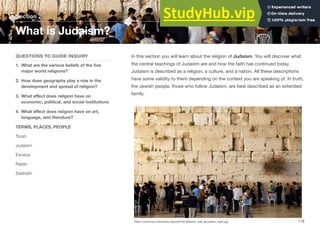 In this section you will learn about the religion of Judaism. You will discover what
the central teachings of Judaism are and how the faith has continued today.
Judaism is described as a religion, a culture, and a nation. All these descriptions
have some validity to them depending on the context you are speaking of. In truth,
the Jewish people, those who follow Judaism, are best described as an extended
family.
Section 2
QUESTIONS TO GUIDE INQUIRY
1. What are the various beliefs of the five
major world religions?
2. How does geography play a role in the
development and spread of religion?
3. What eﬀect does religion have on
economic, political, and social institutions
4. What eﬀect does religion have on art,
language, and literature?
TERMS, PLACES, PEOPLE
Torah
Judaism
Exodus
Rabbi
Sabbath
What is Judaism?
118
https://commons.wikimedia.org/wiki/File:Western_wall_jerusalem_night.jpg
 