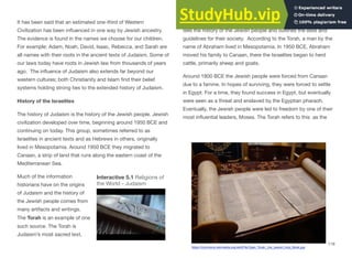 It has been said that an estimated one-third of Western
Civilization has been influenced in one way by Jewish ancestry.
The evidence is found in the names we choose for our children.
For example: Adam, Noah, David, Isaac, Rebecca, and Sarah are
all names with their roots in the ancient texts of Judaism. Some of
our laws today have roots in Jewish law from thousands of years
ago. The influence of Judaism also extends far beyond our
western cultures; both Christianity and Islam find their belief
systems holding strong ties to the extended history of Judaism.
History of the Israelites
The history of Judaism is the history of the Jewish people. Jewish
civilization developed over time, beginning around 1950 BCE and
continuing on today. This group, sometimes referred to as
Israelites in ancient texts and as Hebrews in others, originally
lived in Mesopotamia. Around 1950 BCE they migrated to
Canaan, a strip of land that runs along the eastern coast of the
Mediterranean Sea.
Much of the information
historians have on the origins
of Judaism and the history of
the Jewish people comes from
many artifacts and writings.
The Torah is an example of one
such source. The Torah is
Judaism’s most sacred text,
consisting of the first five books of the Jewish Bible. The Torah
tells the history of the Jewish people and outlines the laws and
guidelines for their society. According to the Torah, a man by the
name of Abraham lived in Mesopotamia. In 1950 BCE, Abraham
moved his family to Canaan, there the Israelites began to herd
cattle, primarily sheep and goats.
Around 1800 BCE the Jewish people were forced from Canaan
due to a famine. In hopes of surviving, they were forced to settle
in Egypt. For a time, they found success in Egypt, but eventually
were seen as a threat and enslaved by the Egyptian pharaoh.
Eventually, the Jewish people were led to freedom by one of their
most influential leaders, Moses. The Torah refers to this as the
119
Interactive 5.1 Religions of
the World - Judaism
https://commons.wikimedia.org/wiki/File:Open_Torah,_the_Jewish_Holy_Book.jpg
 