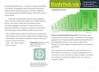So what does that all mean? In a sense, it means social studies
is a collection of disciplines! Notice the deﬁnition talks about
studying other things like geography, and history. Integrated
means separate things combined together. That’s what we do in
Social Studies.
• In Michigan, Social Studies is deﬁned as the integrated
study of just four of all of those subjects in our oﬃcial deﬁnition
above: civics (which includes law and political science),
economics, geography, and history. Those are the four we
spend the most time on, though you will see in this book other
topics like religion and archeology are talked about as well.
• This is a World History resource. That means our primary focus
will be history, but it’s not social studies until you integrate those
other subjects. Your teacher will guide you along the way, but in
the end, how you think of the
Interactive 1.2 Why Do We
Study What We Do In
world -- your view of things --
will be up to you. Social Studies?
You can read more about the
topics you have studied and will
study in social studies here.
Social Studies in Michigan
Where does Social Studies take place? This question looks
simple enough, but it has two parts. Where does not just apply to
geography, but it impacts something that social scientists like to
call “Expanding Horizons.” Here is how we deﬁne that in
Michigan. You may recall some of those big topics you learned in
past grades.
This concept puts you, the student, in the center as the “me,”
then radiates out to include my school, my neighborhood, my
community, my city, my county, my state, my region, my country,
my continent, my world. How might this look if you drew it in
concentric circles?
11
 