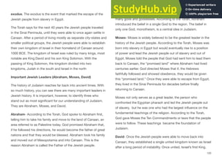 exodus. The exodus is the event that marked the escape of the
Jewish people from slavery in Egypt.
The Torah says for the next 40 years the Jewish people traveled
in the Sinai Peninsula, until they were able to once again settle in
Canaan. After a period of living mostly as separate city-states and
smaller political groups, the Jewish people were able to establish
their own kingdom of Israel in their homeland of Canaan around
1000 BCE. The kingdom of Israel was ruled by many kings, most
notable are King David and his son King Solomon. With the
passing of King Solomon, the kingdom divided into two
kingdoms, Judah in the south and Israel in the north
Important Jewish Leaders (Abraham, Moses, David)
The history of Judaism reaches far back into ancient times. With
so much history, you can see there are many important leaders in
Jewish history. It is important, however, to identify three who
stand out as most significant for our understanding of Judaism.
They are Abraham, Moses, and David.
Abraham- According to the Torah, God spoke to Abraham first,
telling him to take his family and move to the land of Canaan, an
area referred to as Palestine today. God promised Abraham that,
if he followed his directions, he would become the father of great
nations and that they would be blessed. Abraham took his family
and moved out of Mesopotamia and into Canaan. This is the
reason Abraham is called the Father of the Jewish people.
At this time, most people followed religious beliefs that worshiped
many gods and goddesses. According to the Torah, Abraham
introduced the belief in a single God to the region. The belief in
only one God, monotheism, is a central idea in Judaism.
Moses- Moses is widely believed to be the greatest leader in the
history of the Jewish people. According to the Torah, Moses was
born into slavery in Egypt but would eventually rise to a position
of power and lead the Jewish people out of slavery and out of
Egypt. Moses told the people that God had sent him to lead them
back to Canaan, the “promised land” where Abraham had lived
centuries earlier. God directed Moses that if, the Hebrews
faithfully followed and showed obedience, they would be given
this “promised land.” Once they were able to escape from Egypt,
they lived in the Sinai Peninsula for decades before finally
returning to Canaan.
Moses not only serves as a great leader, the person who
confronted the Egyptian pharaoh and led the Jewish people out
of slavery, but he was one who had the largest influence on the
fundamental teachings of the religion. According to the Torah,
God gave Moses the Ten Commandments or laws that the people
were to follow. These teachings became the foundation of
Judaism.
David- Once the Jewish people were able to move back into
Canaan, they established a single united kingdom known as Israel
after a long period of instability. Once united, Israel’s first King,
120
 