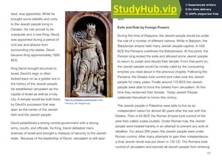Saul, was appointed. While he
brought some stability and unity
to the Jewish people living in
Canaan, his rule proved to be
unpopular and a new King, David,
was appointed during a period of
civil war and attacks from
surrounding city-states. David
became King approximately 1000
BCE.
King David brought structure to
Israel. David’s reign is often
looked back on as a golden era in
the history of the Jewish people.
He established Jerusalem as the
capital of Israel as well as a holy
city. A temple would be built there
by David’s successor that was
seen as the center of the Jewish
faith and the Jewish people.
David established a strong central government with a strong
army, courts, and oﬃcials. As King, David defeated many
enemies of Israel and brought a measure of security to the Jewish
state. Because of the leadership of David, Jerusalem is still seen
as the most holy city to the Jews, as well as a symbol of their
faith.
Exile and Rule by Foreign Powers
During the time of Diaspora, the Jewish people would be under
the rule of a number of diﬀerent nations. While in Babylon, the
Babylonian empire held many Jewish people captive. In 539
BCE the Persians overthrew the Babylonians. At this point, the
Persian king ended the exile and allowed some Jewish people
to return to Judah and rebuild their temple. From that point on,
the Jewish people would be mostly ruled by the conquering
empires you read about in the previous chapter. Following the
Persians, the Greeks took control and ruled over the Jewish
people for many years. Finally around 170 BCE the Jewish
people were able to force the Greeks from Jerusalem. At this
time they reclaimed their temple. Today Jewish People
celebrate Hanukkah to honor this victory.
The Jewish people in Palestine were able to live as an
independent nation for almost 80 years after the war with the
Greeks. Then in 63 BCE the Roman Empire took control of the
area they called Judea (Judah). Under Roman rule, the Jewish
people were treated harshly in an attempt to prevent any acts of
rebellion. For about 200 years, the Jewish people were under
Roman control. After many attempts to gain their independence,
a final Jewish revolt was put down in 135 CE. The Romans took
control of Jerusalem and banned all Jewish people from entering.
121
https://en.wikipedia.org/wiki/David#/media/
File:David_SM_Maggiore.jpg
 