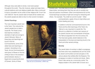 Although many were able to remain, most were spread
throughout the world. They did, however, adapt and keep many
cultural traditions and core religious beliefs alive. Many continued
to look at Jerusalem as the center of their religious life. It won't be
until 1948 CE that the Jewish state of Israel will be created and
the Jewish people are able to return to their ancient homeland.
Central Teachings
The most important Jewish text
is the Torah. This instructs the
Jewish people how to lead a
moral life. The Torah is how
God teaches morality (a
standard of right and wrong) to
Jewish followers. Many of
these laws and teachings are
found in the ten
Commandments, some of the
oldest laws and teachings in
Judaism. According to the
Torah, the ten Commandments
were given to Moses on the top
of Mount Sinai in the transition
period between slavery in
Egypt and conquering the land
of Canaan. Some of these
commandments list the duties that the Jewish people have
towards God. “You shall have no other God” is an example of
these duties, reminding them that they are only to worship one
God and practice monotheism. Other commandments list out the
moral teachings (concepts of right and wrong) for interacting with
others. For example, “You shall not commit murder.” Other
commandments speak of how to treat others and
forbid stealing and lying.
In addition to the ten commandments found in the
Torah and the other teachings of the Torah, the
Talmud is very important to Jewish life. The
Talmud is a collection of written text versions of
the Jewish oral law and commentaries of that law.
The Talmud originates from the 2nd century CE.
This holy book guides Jewish believers in the
interpretation of the laws and teaching found in the
Torah and other sacred writings.
Worship
The Jewish place of worship is called a synagogue
and there were many established all over the world
as Jewish communities survived and grew in the
various places they settled after the Diaspora. The
synagogue is a place of worship and study. Many
times it also serves as a community center. The
religious leader in the Jewish faith is known as a
122
https://commons.wikimedia.org/wiki/File:Philippe_de_Champaigne_-
_Moses_with_the_Ten_Commandments_-_WGA04717.jpg
 