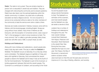 Rabbi. The rabbi is not a priest. They are simply a teacher, a
person who is educated in Jewish law and tradition. They are
charged with instructing the community and to answer questions.
Rabbi have also taken over the spiritual leadership within the
Jewish community. In Judaism, any adult who is suﬃciently
educated can lead a religious service. It is not unusual for a
service to be conducted without a rabbi or for other members of
the community to lead the service even when a rabbi is there.
Services are mostly conducted in Hebrew, however, some will mix
Hebrew with the local language, including English. Songs are
sung without music added, many times in Hebrew as well.
Everyone, with the exception of unmarried women, wear a type of
“hat” in the synagogue in order to show reverence to God. The
most common “hat” is called a yarmulke (yamaka). Many times
adult men will often wear a Tallit, or prayer shawl, as well.
Holidays and Celebrations
Along with many holidays and celebrations, Jewish people also
keep a holy day each week. This day is called the Sabbath or
Shabbat. The Sabbath occurs on Saturday. It is a holy day where
work is forbidden. The Sabbath begins at nightfall on Friday and
lasts until nightfall on Saturday. God commanded the Jewish
people to observe the Sabbath and to keep it holy as the fourth of
the Ten Commandments. The Sabbath is part of the Covenant, or
binding agreement, between God and the Jewish people. The
Covenant is a central part of Judaism, and according to the Torah
was first made with Abraham. God promised to love and protect
Abraham and his descendants. In return Abraham promised that
he and his people would
always devote themselves
to God. The Sabbath is a
reminder of this covenant,
and most Jewish people
see the Sabbath as a day
set aside to devote to God.
Judaism has a number of
holidays and celebrations
throughout the year. The
main Jewish holidays
include Rosh Hashanah,
Yom Kippur, Passover, and
Hanukkah. Rosh Hashanah
is the Jewish New Year.
During this time Jews
celebrate the hope of a new
year. Yom Kippur, the Day of
Atonement, a sacred and
solemn occasion where
Jews look back on their life over the past year and look to
improve on it. It is a day of fasting, reflection, and worship.
123
https://en.wikipedia.org/wiki/Great_Synagogue_(Plze%C5%88)#/
media/File:Synagogue_Plzen_087.JPG
 