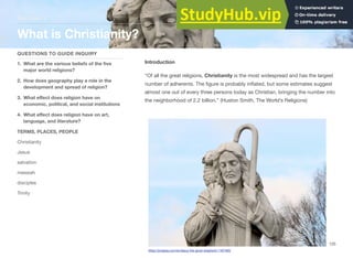 Introduction
“Of all the great religions, Christianity is the most widespread and has the largest
number of adherents. The figure is probably inflated, but some estimates suggest
almost one out of every three persons today as Christian, bringing the number into
the neighborhood of 2.2 billion.” (Huston Smith, The World’s Religions)
Section 3
QUESTIONS TO GUIDE INQUIRY
1. What are the various beliefs of the five
major world religions?
2. How does geography play a role in the
development and spread of religion?
3. What eﬀect does religion have on
economic, political, and social institutions
4. What eﬀect does religion have on art,
language, and literature?
TERMS, PLACES, PEOPLE
Christianity
Jesus
salvation
messiah
disciples
Trinity
What is Christianity?
125
https://pixabay.com/en/jesus-the-good-shepherd-1167493/
 