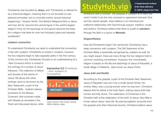 Christianity was founded by Jesus, and “Christianity is referred to
as a historical religion, meaning that it is not founded on just
abstract principles, but on concrete events, actual historical
happenings.” (Huston Smith, The World’s Religions) Who is Jesus
and how did he become the central figure in the world’s largest
religion? How do the teachings of one person become the basis
for a religion that lasts for over two thousand years and spreads
worldwide?
Judaism connection
To understand Christianity we need to understand the connection
it has with Judaism. Christianity is rooted in Judaism; however,
the two religions begin to take separate paths in the first century
of the common era. Christianity focuses on an understanding of a
New Covenant which is rooted in
the writings of a number of Jesus’
followers. This collection of letters
and records of the events of
Jesus’ life along with other
writings came to be known as the
New Testament, a part of the
Christian Bible. Judaism places
emphasis on the Mosaic
Covenant, (the covenant made
with Moses) as recorded in the
Torah and discussed above, other
writings of ancient Judaism and the Talmud. The primary
diﬀerence here is twofold: the purpose of Judaism is to carry out
what it holds to be the only covenant or agreement between God
and the Jewish people. Jews believe in an individual and
collective relationship with God through prayers, tradition, rituals
and actions. Christians believe that there is a path to salvation
through the faith in a savior or Messiah.
Origins/History
How did Christianity begin? As mentioned, Christianity has a
deep connection with Judaism. The Old Testament of the
Christian Bible is essentially recognized by Judaism as well. As
you might expect, there are many things the two religions hold in
common including monotheism. However, this monotheistic
religion is based on the life and teachings of Jesus of Nazareth, a
small village in Palestine, later known as Jesus Christ.
Jesus (Life and Death)
According to the gospels, a part of the Christian New Testament,
Jesus of Nazareth was born into a small Jewish family. His
mother, Mary, was a young woman when he was born. Christians
believe that his father is the Holy Spirit, making Jesus both fully
human and fully divine. The celebration of Christmas in the
Christian faith is the celebration of the birth of Jesus. Very little is
known about Jesus’ early life. By piecing together accounts from
the gospels and other historical records, Christians believe Jesus
126
Interactive 5.2 Christianity
- from Judaism to
Constantine
Learn more in this Crash Course
World History video.
 