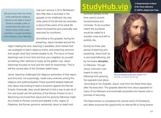was born around 4 CE in Bethlehem.
Very little else is recorded in the
gospels of his childhood; the only
other parts of his life that are recorded
is about three years of his adult life
where he preached and eventually was
executed by crucifixion.
According to the gospels, during his
preaching, Jesus traveled around the
region healing the sick, teaching in parables, short stories that
use analogies to teach religious truths, and preaching sermons
that taught what God wanted people to do. The focus of those
teachings was to love God and love your neighbor as yourself,
something often referred to today as the golden rule. Jesus’
teachings focused on love and the need for forgiveness. This is
still the central idea of the Christian belief today.
Jesus’ teaching challenged the religious authorities of that region
and time and, not surprisingly, made many enemies among the
religious and political leaders.These powerful leaders believed
that Jesus was looking to lead a revolution against the Roman
Empire. Eventually, they would attempt to find a way to get rid of
him and would use the authority of the Roman Empire to do it.
Becoming convinced that Jesus and his growing following might
be a threat to Roman control and stability in the region of
Palestine, the Roman governor sentenced Jesus to death and
had him crucified, a
common penalty of the
time used to punish
revolutionaries and
criminals. To be crucified
meant the punished
would be nailed to a
wooden cross and left to
publicly die.
During his three year
period of teaching and
preaching, Jesus built up
a very loyal following, led
by his twelve disciples,
or followers. Though
Jesus’ execution was
meant to stop his
following from growing,
the opposite took place.
According to the Gospels, Jesus’ rose from the dead three days
after his execution. The gospels describe how Jesus appeared to
many of his followers and eventually ascended into heaven with a
promise of returning.
The Resurrection is considered the central event of Christianity
and oﬀers everyone the opportunity for eternal life or living forever
127
Did you know that one of the
most well-known religious
names is not really a name?
Christ is actually a title. It
comes from the Latin and
Greek words which mean,
anointed, a rough translation
of the Hebrew word, Messiah.
https://en.wikipedia.org/wiki/Jesus_(name)#/media/
File:Christ,_by_Heinrich_Hofmann.jpg
 