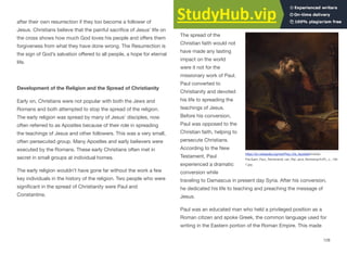 after their own resurrection if they too become a follower of
Jesus. Christians believe that the painful sacrifice of Jesus’ life on
the cross shows how much God loves his people and oﬀers them
forgiveness from what they have done wrong. The Resurrection is
the sign of God’s salvation oﬀered to all people, a hope for eternal
life.
Development of the Religion and the Spread of Christianity
Early on, Christians were not popular with both the Jews and
Romans and both attempted to stop the spread of the religion.
The early religion was spread by many of Jesus’ disciples, now
often referred to as Apostles because of their role in spreading
the teachings of Jesus and other followers. This was a very small,
often persecuted group. Many Apostles and early believers were
executed by the Romans. These early Christians often met in
secret in small groups at individual homes.
The early religion wouldn't have gone far without the work a few
key individuals in the history of the religion. Two people who were
significant in the spread of Christianity were Paul and
Constantine.
Paul
The spread of the
Christian faith would not
have made any lasting
impact on the world
were it not for the
missionary work of Paul.
Paul converted to
Christianity and devoted
his life to spreading the
teachings of Jesus.
Before his conversion,
Paul was opposed to the
Christian faith, helping to
persecute Christians.
According to the New
Testament, Paul
experienced a dramatic
conversion while
traveling to Damascus in present day Syria. After his conversion,
he dedicated his life to teaching and preaching the message of
Jesus.
Paul was an educated man who held a privileged position as a
Roman citizen and spoke Greek, the common language used for
writing in the Eastern portion of the Roman Empire. This made
128
https://en.wikipedia.org/wiki/Paul_the_Apostle#/media/
File:Saint_Paul,_Rembrandt_van_Rijn_(and_Workshop%3F),_c._165
7.jpg
 