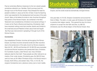 Paul an extremely eﬀective missionary to the non-Jewish people
sometimes referred to as Gentiles. Paul’s journeys took him
through much of the Roman empire. Paul stressed the need for
people to believe in Jesus as the Son of God. It was his teaching
which was essential for the development and success of the early
church. Many of the letters he wrote to new churches throughout
that portion of the Roman Empire are contained in the New
Testament and considered by Christians to be sacred writings. If
it were not for Paul’s influence and teaching, Christianity might
have remained nothing more than another Jewish sect limited to
the small area around Palestine where Jesus lived and taught.
But Paul was instrumental in spreading it through much of the
Roman Empire.
Constantine
Paul established Christian churches all throughout the Roman
Empire, but these churches remained small and often secretive
due to the persecution of the early church by Roman emperors.
Nero (54 CE - 68 CE) and Domitian (81 CE-96 CE) were examples
of tyrannical Roman emperors who persecuted many Christians.
For hundreds of years, under Roman rule, many Christian
believers died for their faith. These people are often referred to as
martyrs. Even under duress, Christianity grew. By 300 CE there
were as many as 30 million Christians living in the Roman lands in
Europe, North Africa, and western Asia. Then, in 312 CE, the
emperor Constantine won a decisive victory over a rival in battle.
He credited the success to the “Christian God” and proclaimed
himself a follower of the Christian faith. Christianity, the Roman
Empire, and the world would be dramatically changed forever.
One year later, In 313 CE, Emperor Constantine announced the
Edict of Milan. The edict, or order, gave all Christians the freedom
to practice their religion openly. This opened the door for future
emperors to accept the new faith and then, by 380 CE,
Christianity was the oﬃcial religion of the Roman Empire. Now
129
https://commons.wikimedia.org/wiki/
File:Constantine_the_Great_Statue_in_York,_commissioned_in_1998_and_sculptured_by_Philip_Jackson,_Ebora
cum,_York,_England_(7643906080).jpg
 