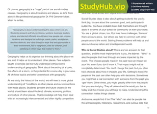 Of course, geography is a “huge” part of our social studies
classes. Geography is about locations and places, so let’s think
about it like professional geographer Dr. Phil Gersmehl does
when he writes,
“Geography is about understanding the place where we are.
Students (present and future citizens, workers, business leaders,
voters, and elected ofﬁcials) should learn how people can choose
locations and designs for buildings, roads, parks, workplaces,
election districts, and other things in ways that are appropriate in
their environment, fair to neighbors, safe for children, and
satisfying in other ways that matter to them.”
Geography helps us to organize our thinking about the place we
are, and it helps us to understand other places. Few subjects
taught in schools can be truly understood without some
understanding of geography. Think about the setting of a book,
the eﬀects of a storm, or the potential for a snow day in your area.
All of these topics are better understood with geography.
As we study the history of the world, we will need a more global
understanding of “conditions in other places and our connections
with those places. Students (present and future citizens of the
world) should learn about the land, climate, economy, politics,
and culture of other places. That knowledge will help them deal
with an increasingly interconnected and often highly competitive
world.” What better way to be prepared for the challenges you’ll
face than to be armed with logical information and facts.
Social Studies class is also about getting students like you to
think big, to care about the common good, and participate in
public life. You have probably been told that before and thought
about it in terms of your school or community or even your state.
You are a global citizen, too. Our lives have challenges. Some of
them are ours alone, but others are held in common with other
people around the world. Solving these problems will help us and
also our diverse nation and interdependent world.
Who is Social Studies about? There are two answers to that
question, and the most important one is you, the learner. “Who” is
also the people that lived through and were impacted by the
event. The choices people made in the past have an impact on
your life, even if you don’t know it. That impact might not be
completely determined. You can’t change the past, but you often
have choices about how it impacts your life. Getting to know the
people of the past can often help you with decisions. Sometimes
you might feel a real connection with someone from the past; you
“get” them. Other times, you might greatly diﬀer from the people
that you are studying. They all determined the world you live in
today and the choices you will have to make. Understanding this
connection makes things clearer.
And some people ﬁnd it fun! The “who” can also be people like
the archaeologists, historians, researchers, and curious kids that
12
 
