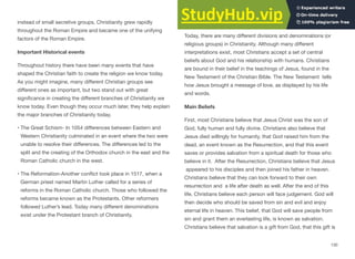 instead of small secretive groups, Christianity grew rapidly
throughout the Roman Empire and became one of the unifying
factors of the Roman Empire.
Important Historical events
Throughout history there have been many events that have
shaped the Christian faith to create the religion we know today.
As you might imagine, many diﬀerent Christian groups see
diﬀerent ones as important, but two stand out with great
significance in creating the diﬀerent branches of Christianity we
know today. Even though they occur much later, they help explain
the major branches of Christianity today.
• The Great Schism- In 1054 diﬀerences between Eastern and
Western Christianity culminated in an event where the two were
unable to resolve their diﬀerences. The diﬀerences led to the
split and the creating of the Orthodox church in the east and the
Roman Catholic church in the west.
• The Reformation-Another conflict took place in 1517, when a
German priest named Martin Luther called for a series of
reforms in the Roman Catholic church. Those who followed the
reforms became known as the Protestants. Other reformers
followed Luther’s lead. Today many diﬀerent denominations
exist under the Protestant branch of Christianity.
Central Teachings
Today, there are many diﬀerent divisions and denominations (or
religious groups) in Christianity. Although many diﬀerent
interpretations exist, most Christians accept a set of central
beliefs about God and his relationship with humans. Christians
are bound in their belief in the teachings of Jesus, found in the
New Testament of the Christian Bible. The New Testament tells
how Jesus brought a message of love, as displayed by his life
and words.
Main Beliefs
First, most Christians believe that Jesus Christ was the son of
God, fully human and fully divine. Christians also believe that
Jesus died willingly for humanity, that God raised him from the
dead, an event known as the Resurrection, and that this event
saves or provides salvation from a spiritual death for those who
believe in it. After the Resurrection, Christians believe that Jesus
appeared to his disciples and then joined his father in heaven.
Christians believe that they can look forward to their own
resurrection and a life after death as well. After the end of this
life, Christians believe each person will face judgement. God will
then decide who should be saved from sin and evil and enjoy
eternal life in heaven. This belief, that God will save people from
sin and grant them an everlasting life, is known as salvation.
Christians believe that salvation is a gift from God, that this gift is
130
 