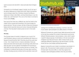 open to anyone who has faith in Jesus and asks God to forgive
them.
Christianity is a monotheistic religion, though, as you can see in
the above references to a Father and a Son, there is sometimes
some confusion about this. Christians interpret the diﬀerent
references to God in their Bible as being three beings in one; the
Father, Son, and Holy Spirit. This union of the three-in-one God is
known as the Trinity.
Each part of the Trinity has a diﬀerent role. God the Father is the
creator of the universe and everything in the world reveals his
power and love. The son is Jesus, the Son of God who Christians
believe that he was both divine and human, living and dieing like
a human. The Holy Spirit is God’s power at work in the world
today.
Worship
The Christian place of worship is referred to as a church. For
most Christians, going to church and worshiping with others is a
big part of practicing their faith. Churches around the world vary
in size - from simple homes to massive cathedrals. Some are
highly decorated with stained glass and paintings while others are
kept very plain as not to distract worshippers from focusing on
God. Most churches hold their worship services on Sunday. This
is because it is believed that Sunday is the day Jesus rose from
the dead. Sunday services combine hymns and other music with
readings from the Bible and a teaching, or sermon, from the
church leader. Spiritual leaders are called priests or ministers.
Wherever Christians live, sacred rituals called sacraments are part
of the way they worship.The number of sacraments vary among
diﬀerent Christian groups or denominations, a term which means
a specific religious groups, but all believe in the two sacraments
of Baptism and Holy Communion. Both of these rituals can be
celebrated diﬀerently depending on the denomination, but they
remain the two most widely practiced sacraments.
Baptism involves the use of water to symbolize a new phase in a
person's life. The sacrament marks a person's entry into the
Christian faith. Churches diﬀer on when they baptize their
members. Some will baptize children when they are infants;
131
https://pixabay.com/en/sanctuary-church-worship-519617/
 