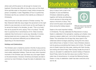 others wait until the person is old enough to choose to be
baptized. Churches also diﬀer on how they carry out this ritual.
Some sprinkle water on the person's head; others immerse the
person completely in water. Regardless of how it is performed,
Christians see this as a central to their identity as a follower of
Christianity.
Holy Communion is the also central to Christian worship. The
New Testament tells that Jesus began this sacrament on the night
before he was executed, an event known as the Last Supper. As
he served the bread to his disciples, he said, “This is my body,”
then as he poured the wine, saying “This is my blood.” He told
them to practice this in remembrance of him. Most churches
celebrate Holy Communion in some way. Generally, it involves
sharing bread and wine or grape juice. Christian churches
perform this sacrament diﬀerently and at diﬀerent times
depending on the denomination.
Holidays and Celebrations
The Christian year is marked by events in the life of Jesus and by
events important to the faith. Christmas and Easter are by far the
most widely celebrated holidays. There are many other important
moments in the Christian year, but these vary once again based
on the denomination. However, Christmas and Easter are held in
common by most Christians, though the date of celebration may
vary.
Christmas is the holiday that
celebrates the birth of Jesus. The
story of Jesus’ birth is told in the
Gospels of Luke and Matthew.
Christians celebrate by getting
together with family and attending
church services to sing songs and
rejoice in the birth of Jesus. They
strive to let the peace and goodwill
shine during this holiday season.
Easter is the most important holiday
in Christianity. This day celebrates the Resurrection of Jesus.
Easter is celebrated in the springtime. Leading up to Easter, many
observe a season called Lent. Lent is the 40 days leading up to
Easter. This remembers the 40 days that Jesus spent in the
wilderness before he began preaching. During this time Jesus
went without food, or fasted. In honor, many Christians observe
Lent by giving up something that means a lot to them. The week
prior to Easter marks the Holy week, starting with Palm Sunday
and ending with Good Friday. Palm Sunday recalls the arrival of
Jesus to Jerusalem to celebrate the Jewish holiday of Passover.
Good Friday marks the day that Jesus was crucified. This is a
solem day of remembrance. In contrast the following Sunday,
Easter, is a day of celebration: death has been overcome once
and for all.
132
Interactive 5.3 Christian
Calendar
What are some of the important
upcoming dates? See here on
this website!
 