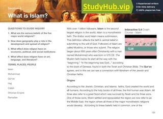 With over 1 billion followers, Islam is the second
largest religion in the world. Islam is a monotheistic
faith. The Arabic word Islam means submission.
This definition reflects the faith’s central belief in
submitting to the will of God. Followers of Islam are
called Muslims, or those who submit. The religion
began about 600 years after Christianity with a man
named Muhammad who was born in 570 CE. The
Muslim faith tracks its start all the way with the
“beginning.” “In the beginning was God...” according
to the book of Genesis, found in both the Torah and Christian Bible. The Qur’an
agrees, and in this we can see a connection with Abraham of the Jewish and
Christian faiths.
Origins
According to the Jewish, Christian, and Islamic faiths, God created the world and
all humans. According to the holy books of all three, the first human was Adam. All
three also refer to a great flood which was survived by Noah and his three sons.
One of those sons, Shem settled and repopulated the region we now refer to as
the Middle East, the region where all three of the major monotheistic religions
would develop. According to these beliefs held in common, one of the
Section 4
QUESTIONS TO GUIDE INQUIRY
1. What are the various beliefs of the five
major world religions?
2. How does geography play a role in the
development and spread of religion?
3. What eﬀect does religion have on
economic, political, and social institutions
4. What eﬀect does religion have on art,
language, and literature?
TERMS, PLACES, PEOPLE
Islam
Muhammad
Qur’an
Hajj
Caliph
Ottoman Empire
Ramadan
What is Islam?
133
Interactive 5.4 Crash
Course - Islam
 
