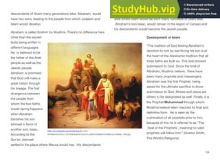 descendants of Shem many generations later, Abraham, would
have two sons, leading to the people from which Judaism and
Islam would develop.
Abraham is called Ibrahim by Muslims. There’s no diﬀerence here
other than the sacred
texts being written in
diﬀerent languages.
He is believed to be
the father of the Arab
people as well as the
Jewish people.
Abraham is promised
that God will make a
great nation through
his lineage. The first
divergence between
the people from
whom the two faiths
would spring happens
when Abraham
banishes his son
Ishmael in favor of
another son, Isaac.
According to the
Qur’an, Ishmael
settled in the place where Mecca would rise. His descendants
flourished in the Arabian Peninsula where Mecca is located, the
area where Islam would be born many hundreds of years later.
Abraham’s son Isaac, would remain in the region of Canaan and
his descendants would become the Jewish people.
Development of Islam
“The tradition of God testing Abraham’s
devotion to him by sacrificing his son is at
the heart of the Abrahamic tradition that all
three faiths are built on. This test showed
submission to God. Since the time of
Abraham, Muslims believe, there have
been many prophets and messengers.
Abraham was the first Prophet, being
asked for the ultimate sacrifice to show
submission to God. Moses and Jesus are
others to be designated as well. Finally, it is
the Prophet Muhammad through whom
Muslims believe Islam reached its final and
definitive form. He is seen as the
culmination of all prophets prior to him,
because of this he is referred to as “The
‘Seal of the Prophets’, meaning no valid
prophets will follow him.” (Huston Smith,
The World’s Religions).
134
https://en.wikipedia.org/wiki/Abraham#/media/
File:Moln%C3%A1r_%C3%81brah%C3%A1m_kik%C3%B6lt%C3%B6z%C3%A9se_1850.jpg
 